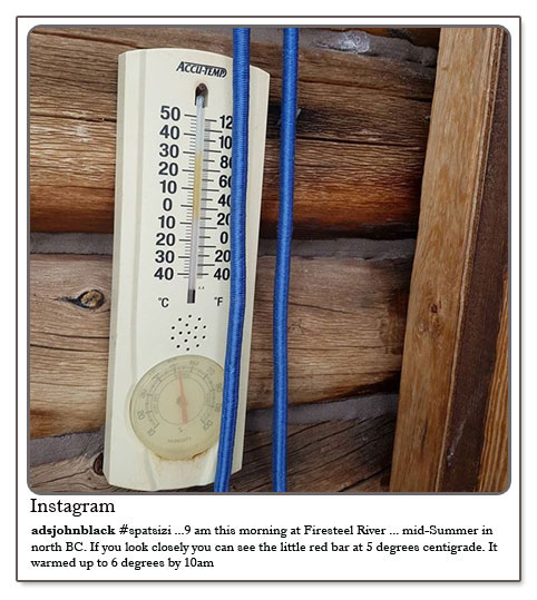 Spatsizi - 9 am this morning at Firesteel River ...mid Summer in north BC. If you look closely you can see the little red bar at 5 degrees centigrade. It warmed up to 6 degrees by 10.00am.